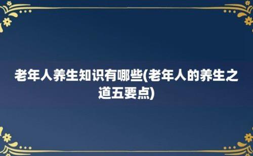 老年人养生知识有哪些(老年人的养生之道五要点)