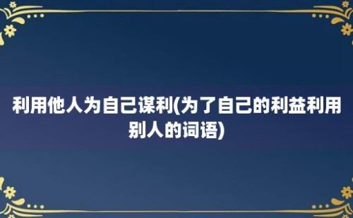 利用他人为自己谋利(为了自己的利益利用别人的词语)