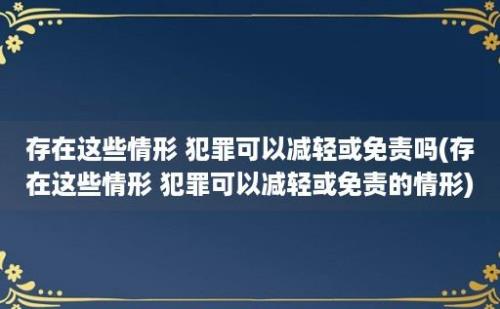 存在这些情形 犯罪可以减轻或免责吗(存在这些情形 犯罪可以减轻或免责的情形)