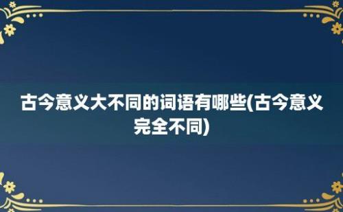 古今意义大不同的词语有哪些(古今意义完全不同)