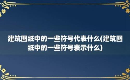 建筑图纸中的一些符号代表什么(建筑图纸中的一些符号表示什么)