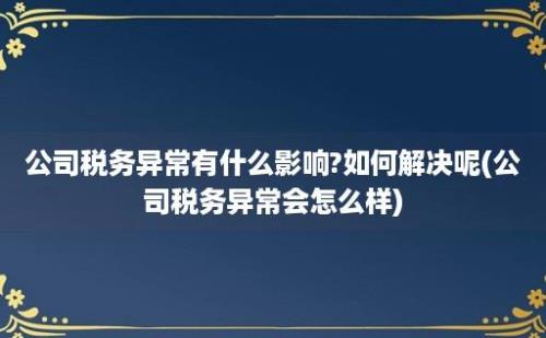 公司税务异常有什么影响?如何解决呢(公司税务异常会怎么样)