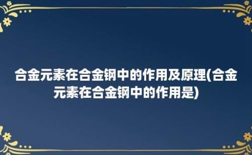 合金元素在合金钢中的作用及原理(合金元素在合金钢中的作用是)