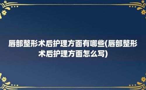 唇部整形术后护理方面有哪些(唇部整形术后护理方面怎么写)