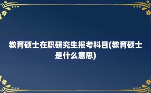 教育硕士在职研究生报考科目(教育硕士是什么意思)