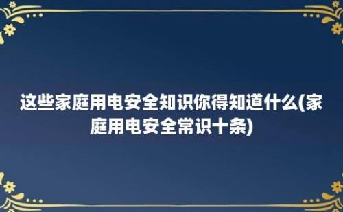 这些家庭用电安全知识你得知道什么(家庭用电安全常识十条)