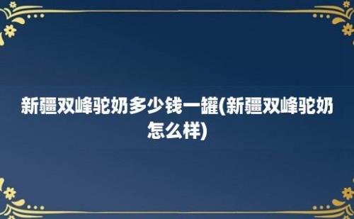 新疆双峰驼奶多少钱一罐(新疆双峰驼奶怎么样)