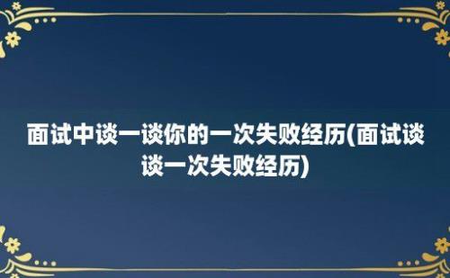 面试中谈一谈你的一次失败经历(面试谈谈一次失败经历)