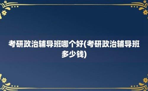 考研政治辅导班哪个好(考研政治辅导班多少钱)