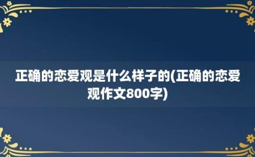 正确的恋爱观是什么样子的(正确的恋爱观作文800字)