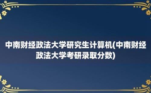 中南财经政法大学研究生计算机(中南财经政法大学考研录取分数)