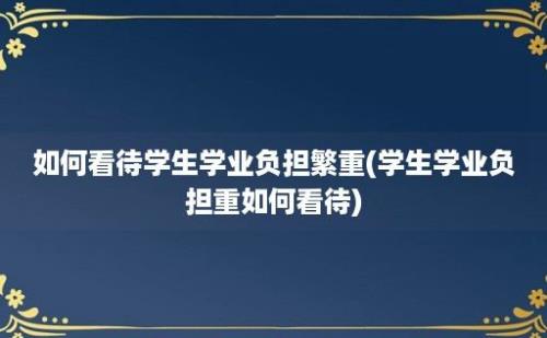 如何看待学生学业负担繁重(学生学业负担重如何看待)