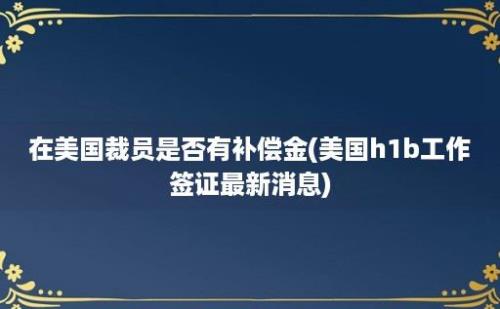 在美国裁员是否有补偿金(美国h1b工作签证最新消息)