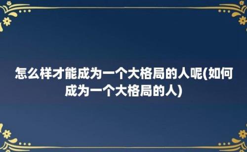 怎么样才能成为一个大格局的人呢(如何成为一个大格局的人)