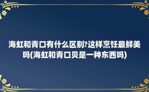 海虹和青口有什么区别?这样烹饪最鲜美吗(海虹和青口贝是一种东西吗)