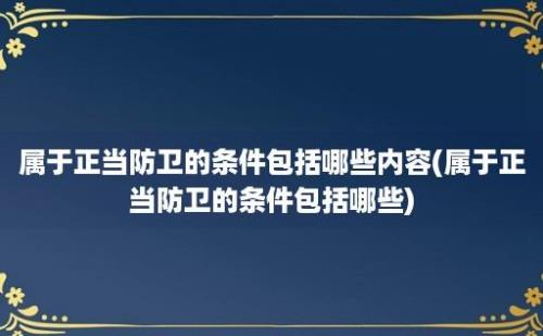 属于正当防卫的条件包括哪些内容(属于正当防卫的条件包括哪些)