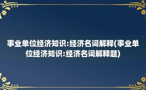 事业单位经济知识:经济名词解释(事业单位经济知识:经济名词解释题)