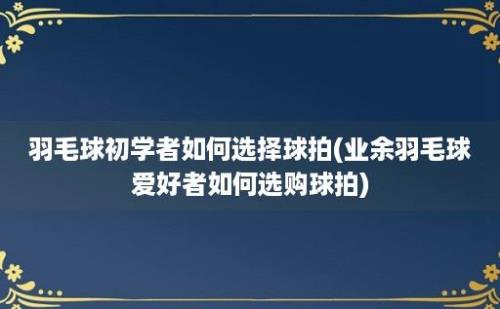 羽毛球初学者如何选择球拍(业余羽毛球爱好者如何选购球拍)