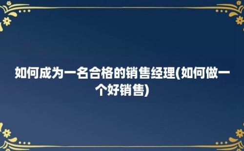 如何成为一名合格的销售经理(如何做一个好销售)