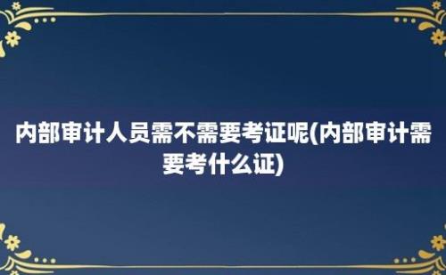 内部审计人员需不需要考证呢(内部审计需要考什么证)