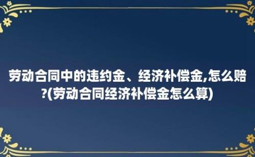 劳动合同中的违约金、经济补偿金,怎么赔?(劳动合同经济补偿金怎么算)