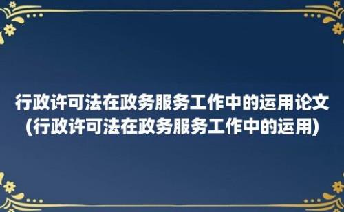 行政许可法在政务服务工作中的运用论文(行政许可法在政务服务工作中的运用)