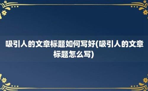 吸引人的文章标题如何写好(吸引人的文章标题怎么写)