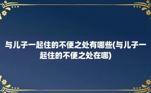 与儿子一起住的不便之处有哪些(与儿子一起住的不便之处在哪)