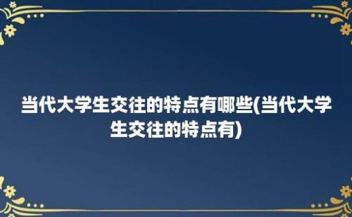 当代大学生交往的特点有哪些(当代大学生交往的特点有)