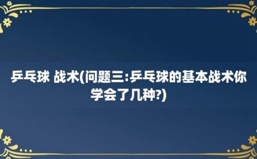 乒乓球 战术(问题三:乒乓球的基本战术你学会了几种?)