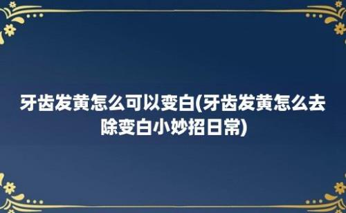 牙齿发黄怎么可以变白(牙齿发黄怎么去除变白小妙招日常)