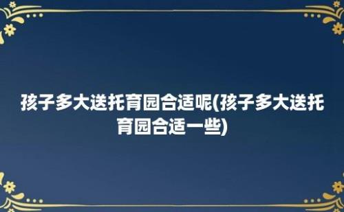 孩子多大送托育园合适呢(孩子多大送托育园合适一些)