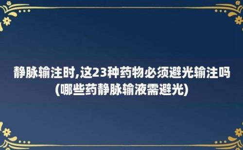 静脉输注时,这23种药物必须避光输注吗(哪些药静脉输液需避光)