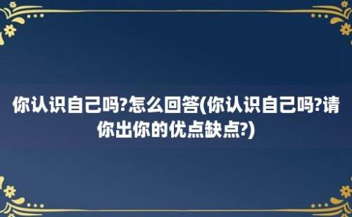 你认识自己吗?怎么回答(你认识自己吗?请你出你的优点缺点?)