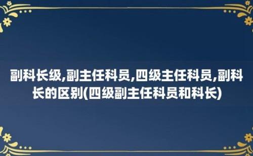 副科长级,副主任科员,四级主任科员,副科长的区别(四级副主任科员和科长)