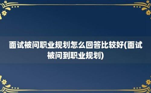 面试被问职业规划怎么回答比较好(面试被问到职业规划)