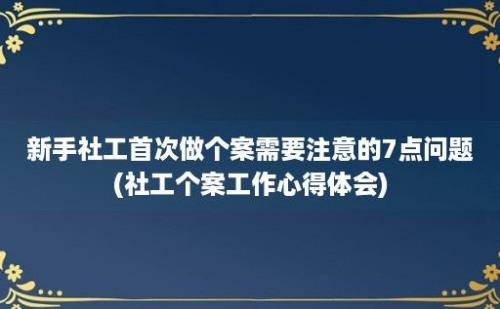 新手社工首次做个案需要注意的7点问题(社工个案工作心得体会)