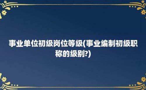 事业单位初级岗位等级(事业编制初级职称的级别?)