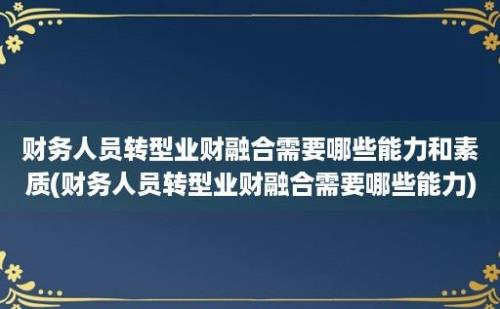 财务人员转型业财融合需要哪些能力和素质(财务人员转型业财融合需要哪些能力)