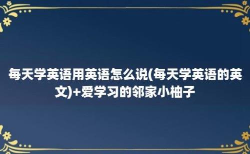 每天学英语用英语怎么说(每天学英语的英文)+爱学习的邻家小柚子