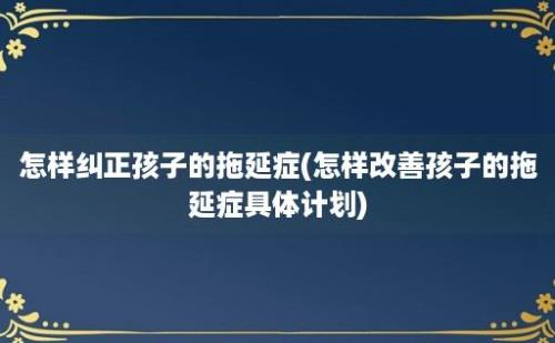 怎样纠正孩子的拖延症(怎样改善孩子的拖延症具体计划)