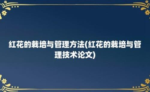 红花的栽培与管理方法(红花的栽培与管理技术论文)