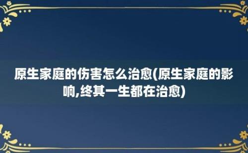 原生家庭的伤害怎么治愈(原生家庭的影响,终其一生都在治愈)