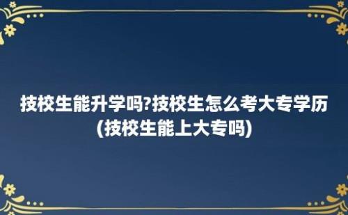 技校生能升学吗?技校生怎么考大专学历(技校生能上大专吗)