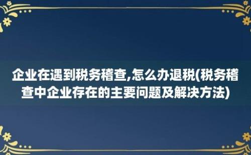 企业在遇到税务稽查,怎么办退税(税务稽查中企业存在的主要问题及解决方法)