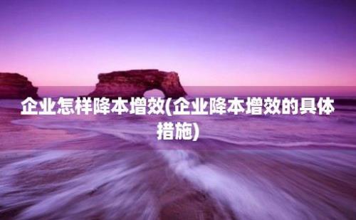 企业怎样降本增效(企业降本增效的具体措施)