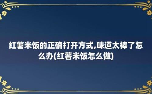 红薯米饭的正确打开方式,味道太棒了怎么办(红薯米饭怎么做)