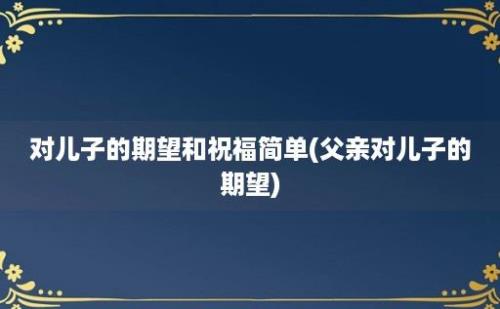 对儿子的期望和祝福简单(父亲对儿子的期望)