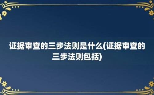 证据审查的三步法则是什么(证据审查的三步法则包括)