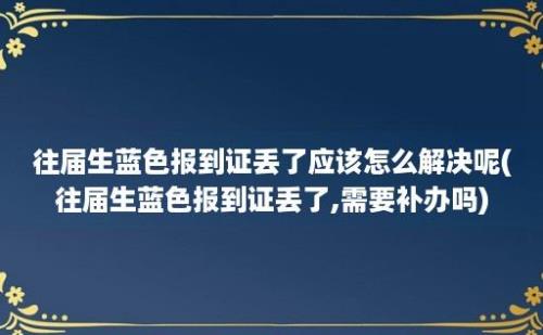 往届生蓝色报到证丢了应该怎么解决呢(往届生蓝色报到证丢了,需要补办吗)